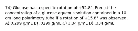 74) Glucose has a specific rotation of +52.8°. Predict the concentration of a glucose aqueous solution contained in a 10 cm long polarimetry tube if a rotation of +15.8° was observed. A) 0.299 g/mL B) .0299 g/mL C) 3.34 g/mL D) .334 g/mL