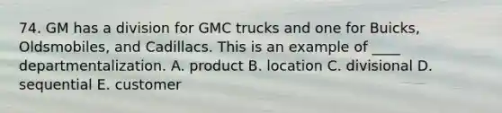 74. GM has a division for GMC trucks and one for Buicks, Oldsmobiles, and Cadillacs. This is an example of ____ departmentalization. A. product B. location C. divisional D. sequential E. customer