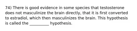 74) There is good evidence in some species that testosterone does not masculinize the brain directly, that it is first converted to estradiol, which then masculinizes the brain. This hypothesis is called the __________ hypothesis.