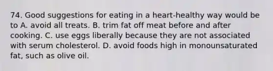 74. Good suggestions for eating in a heart-healthy way would be to A. avoid all treats. B. trim fat off meat before and after cooking. C. use eggs liberally because they are not associated with serum cholesterol. D. avoid foods high in monounsaturated fat, such as olive oil.