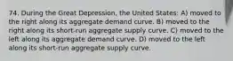 74. During the Great Depression, the United States: A) moved to the right along its aggregate demand curve. B) moved to the right along its short-run aggregate supply curve. C) moved to the left along its aggregate demand curve. D) moved to the left along its short-run aggregate supply curve.