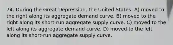 74. During the Great Depression, the United States: A) moved to the right along its aggregate demand curve. B) moved to the right along its short-run aggregate supply curve. C) moved to the left along its aggregate demand curve. D) moved to the left along its short-run aggregate supply curve.