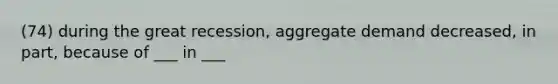 (74) during the great recession, aggregate demand decreased, in part, because of ___ in ___