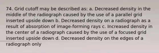 74. Grid cutoff may be described as: a. Decreased density in the middle of the radiograph caused by the use of a parallel grid inserted upside down b. Decreased density on a radiograph as a result of absorption of image-forming rays c. Increased density in the center of a radiograph caused by the use of a focused grid inserted upside down d. Decreased density on the edges of a radiograph only