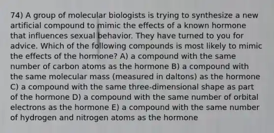 74) A group of molecular biologists is trying to synthesize a new artificial compound to mimic the effects of a known hormone that influences sexual behavior. They have turned to you for advice. Which of the following compounds is most likely to mimic the effects of the hormone? A) a compound with the same number of carbon atoms as the hormone B) a compound with the same molecular mass (measured in daltons) as the hormone C) a compound with the same three-dimensional shape as part of the hormone D) a compound with the same number of orbital electrons as the hormone E) a compound with the same number of hydrogen and nitrogen atoms as the hormone