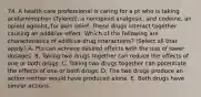 74. A health care professional is caring for a pt who is taking acetaminophen (Tylenol), a nonopioid analgesic, and codeine, an opioid agonist, for pain relief. These drugs interact together causing an additive effect. Which of the following are characteristics of additive drug interactions? (Select all that apply.) A. Pts can achieve desired effects with the use of lower dosages. B. Taking two drugs together can reduce the effects of one or both drugs. C. Taking two drugs together can potentiate the effects of one or both drugs. D. The two drugs produce an action neither would have produced alone. E. Both drugs have similar actions.