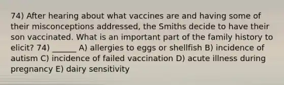 74) After hearing about what vaccines are and having some of their misconceptions addressed, the Smiths decide to have their son vaccinated. What is an important part of the family history to elicit? 74) ______ A) allergies to eggs or shellfish B) incidence of autism C) incidence of failed vaccination D) acute illness during pregnancy E) dairy sensitivity