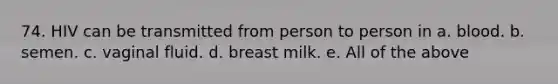 74. HIV can be transmitted from person to person in a. blood. b. semen. c. vaginal fluid. d. breast milk. e. All of the above