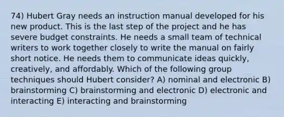 74) Hubert Gray needs an instruction manual developed for his new product. This is the last step of the project and he has severe budget constraints. He needs a small team of technical writers to work together closely to write the manual on fairly short notice. He needs them to communicate ideas quickly, creatively, and affordably. Which of the following group techniques should Hubert consider? A) nominal and electronic B) brainstorming C) brainstorming and electronic D) electronic and interacting E) interacting and brainstorming