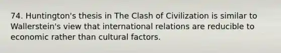 74. Huntington's thesis in The Clash of Civilization is similar to Wallerstein's view that international relations are reducible to economic rather than cultural factors.