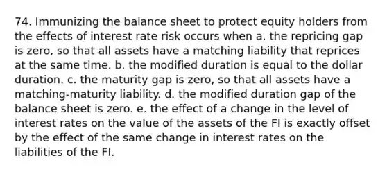 74. Immunizing the balance sheet to protect equity holders from the effects of interest rate risk occurs when a. the repricing gap is zero, so that all assets have a matching liability that reprices at the same time. b. the modified duration is equal to the dollar duration. c. the maturity gap is zero, so that all assets have a matching-maturity liability. d. the modified duration gap of the balance sheet is zero. e. the effect of a change in the level of interest rates on the value of the assets of the FI is exactly offset by the effect of the same change in interest rates on the liabilities of the FI.