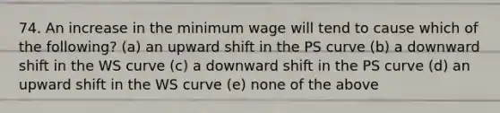 74. An increase in the minimum wage will tend to cause which of the​ following? (a) an upward shift in the PS curve (b) a downward shift in the WS curve (c) a downward shift in the PS curve (d) an upward shift in the WS curve (e) none of the above