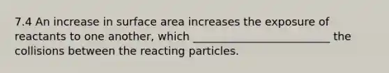 7.4 An increase in surface area increases the exposure of reactants to one another, which _________________________ the collisions between the reacting particles.