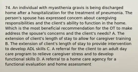 74. An individual with myasthenia gravis is being discharged home after a hospitalization for the treatment of pneumonia. The person's spouse has expressed concern about caregiving responsibilities and the client's ability to function in the home. Which is the most beneficial recommendation for the OT to make address the spouse's concerns and the client's needs? A. The extension of client's length of stay to allow for caregiver training B. The extension of client's length of stay to provide intervention to develop ADL skills C. A referral for the client to an adult day care program to relieve caregiver stress and to develop functional skills D. A referral to a home care agency for a functional evaluation and home assessment