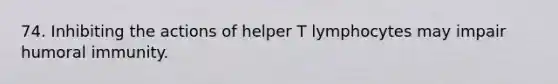 74. Inhibiting the actions of helper T lymphocytes may impair humoral immunity.