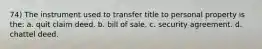 74) The instrument used to transfer title to personal property is the: a. quit claim deed. b. bill of sale. c. security agreement. d. chattel deed.