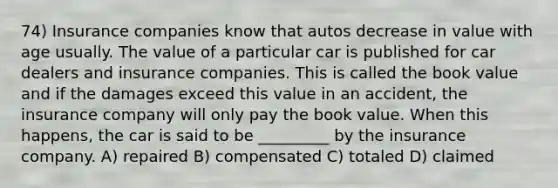 74) Insurance companies know that autos decrease in value with age usually. The value of a particular car is published for car dealers and insurance companies. This is called the book value and if the damages exceed this value in an accident, the insurance company will only pay the book value. When this happens, the car is said to be _________ by the insurance company. A) repaired B) compensated C) totaled D) claimed