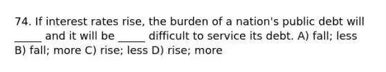 74. If interest rates rise, the burden of a nation's public debt will _____ and it will be _____ difficult to service its debt. A) fall; less B) fall; more C) rise; less D) rise; more