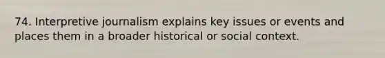 74. Interpretive journalism explains key issues or events and places them in a broader historical or social context.