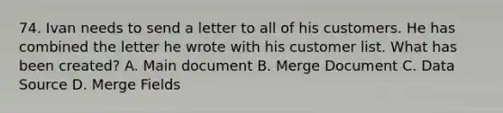 74. Ivan needs to send a letter to all of his customers. He has combined the letter he wrote with his customer list. What has been created? A. Main document B. Merge Document C. Data Source D. Merge Fields