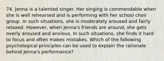 74. Jenna is a talented singer. Her singing is commendable when she is well rehearsed and is performing with her school choir group. In such situations, she is moderately aroused and fairly relaxed. However, when Jenna's friends are around, she gets overly aroused and anxious. In such situations, she finds it hard to focus and often makes mistakes. Which of the following psychological principles can be used to explain the rationale behind Jenna's performance?