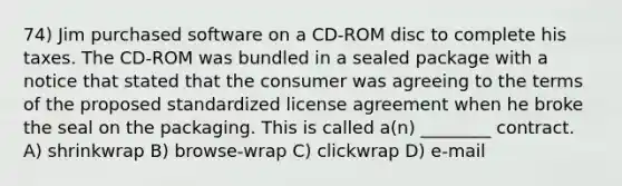 74) Jim purchased software on a CD-ROM disc to complete his taxes. The CD-ROM was bundled in a sealed package with a notice that stated that the consumer was agreeing to the terms of the proposed standardized license agreement when he broke the seal on the packaging. This is called a(n) ________ contract. A) shrinkwrap B) browse-wrap C) clickwrap D) e-mail