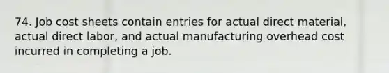 74. Job cost sheets contain entries for actual direct material, actual direct labor, and actual manufacturing overhead cost incurred in completing a job.