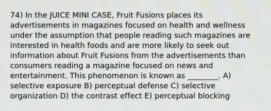 74) In the JUICE MINI CASE, Fruit Fusions places its advertisements in magazines focused on health and wellness under the assumption that people reading such magazines are interested in health foods and are more likely to seek out information about Fruit Fusions from the advertisements than consumers reading a magazine focused on news and entertainment. This phenomenon is known as ________. A) selective exposure B) perceptual defense C) selective organization D) the contrast effect E) perceptual blocking