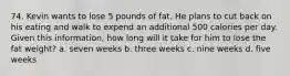 74. Kevin wants to lose 5 pounds of fat. He plans to cut back on his eating and walk to expend an additional 500 calories per day. Given this information, how long will it take for him to lose the fat weight? a. seven weeks b. three weeks c. nine weeks d. five weeks