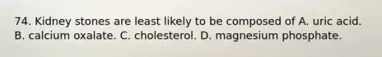 74. Kidney stones are least likely to be composed of A. uric acid. B. calcium oxalate. C. cholesterol. D. magnesium phosphate.