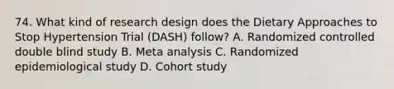 74. What kind of research design does the Dietary Approaches to Stop Hypertension Trial (DASH) follow? A. Randomized controlled double blind study B. Meta analysis C. Randomized epidemiological study D. Cohort study