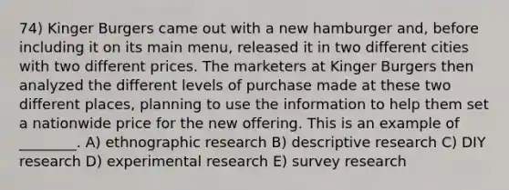 74) Kinger Burgers came out with a new hamburger and, before including it on its main menu, released it in two different cities with two different prices. The marketers at Kinger Burgers then analyzed the different levels of purchase made at these two different places, planning to use the information to help them set a nationwide price for the new offering. This is an example of ________. A) ethnographic research B) descriptive research C) DIY research D) experimental research E) survey research