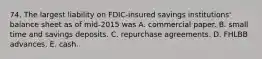 74. The largest liability on FDIC-insured savings institutions' balance sheet as of mid-2015 was A. commercial paper. B. small time and savings deposits. C. repurchase agreements. D. FHLBB advances. E. cash.