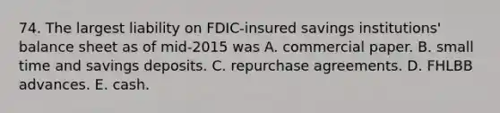 74. The largest liability on FDIC-insured savings institutions' balance sheet as of mid-2015 was A. commercial paper. B. small time and savings deposits. C. repurchase agreements. D. FHLBB advances. E. cash.