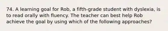 74. A learning goal for Rob, a fifth-grade student with dyslexia, is to read orally with fluency. The teacher can best help Rob achieve the goal by using which of the following approaches?