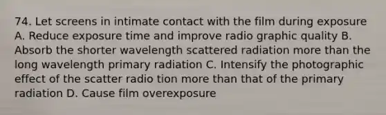 74. Let screens in intimate contact with the film during exposure A. Reduce exposure time and improve radio graphic quality B. Absorb the shorter wavelength scattered radiation more than the long wavelength primary radiation C. Intensify the photographic effect of the scatter radio tion more than that of the primary radiation D. Cause film overexposure