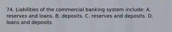 74. Liabilities of the commercial banking system include: A. reserves and loans. B. deposits. C. reserves and deposits. D. loans and deposits