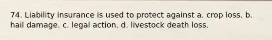 74. Liability insurance is used to protect against a. crop loss. b. hail damage. c. legal action. d. livestock death loss.