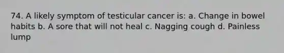 74. A likely symptom of testicular cancer is: a. Change in bowel habits b. A sore that will not heal c. Nagging cough d. Painless lump