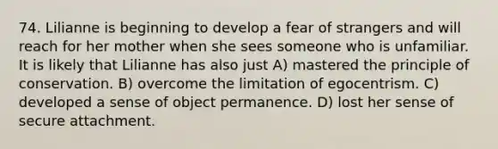 74. Lilianne is beginning to develop a fear of strangers and will reach for her mother when she sees someone who is unfamiliar. It is likely that Lilianne has also just A) mastered the principle of conservation. B) overcome the limitation of egocentrism. C) developed a sense of object permanence. D) lost her sense of secure attachment.