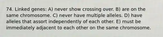 74. Linked genes: A) never show crossing over. B) are on the same chromosome. C) never have multiple alleles. D) have alleles that assort independently of each other. E) must be immediately adjacent to each other on the same chromosome.