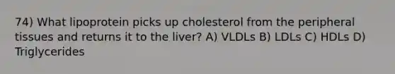 74) What lipoprotein picks up cholesterol from the peripheral tissues and returns it to the liver? A) VLDLs B) LDLs C) HDLs D) Triglycerides