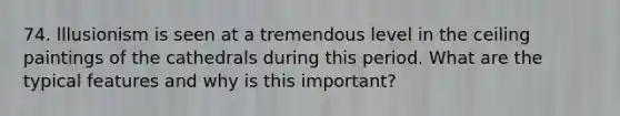 74. lllusionism is seen at a tremendous level in the ceiling paintings of the cathedrals during this period. What are the typical features and why is this important?