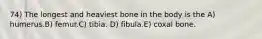 74) The longest and heaviest bone in the body is the A) humerus.B) femur.C) tibia. D) fibula.E) coxal bone.