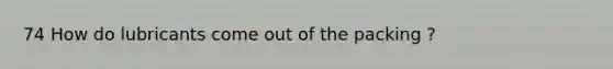 74 How do lubricants come out of the packing ?