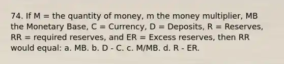 74. If M = the quantity of money, m the money multiplier, MB the Monetary Base, C = Currency, D = Deposits, R = Reserves, RR = required reserves, and ER = Excess reserves, then RR would equal: a. MB. b. D - C. c. M/MB. d. R - ER.