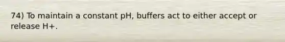 74) To maintain a constant pH, buffers act to either accept or release H+.