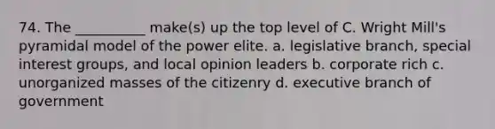 74. ​The __________ make(s) up the top level of C. Wright Mill's pyramidal model of the power elite. a. ​legislative branch, special interest groups, and local opinion leaders b. ​corporate rich c. ​unorganized masses of the citizenry d. ​executive branch of government