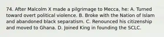 74. After Malcolm X made a pilgrimage to Mecca, he: A. Turned toward overt political violence. B. Broke with the Nation of Islam and abandoned black separatism. C. Renounced his citizenship and moved to Ghana. D. Joined King in founding the SCLC.