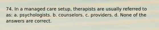 74. In a managed care setup, therapists are usually referred to as: a. psychologists. b. counselors. c. providers. d. None of the answers are correct.